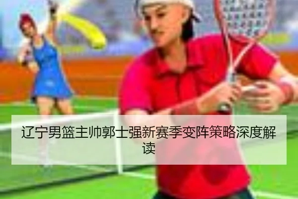 辽宁男篮主帅郭士强新赛季变阵策略深度解读 - xingkong